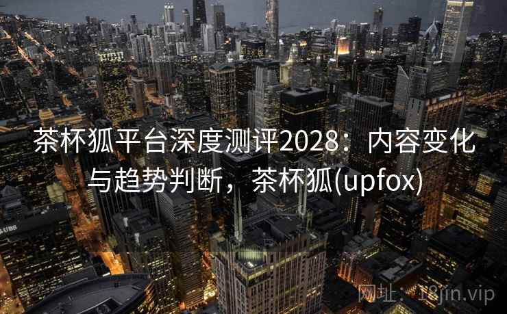 茶杯狐平台深度测评2028：内容变化与趋势判断，茶杯狐(upfox)  第1张