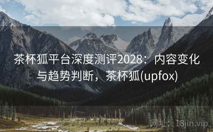茶杯狐平台深度测评2028：内容变化与趋势判断，茶杯狐(upfox)  第2张