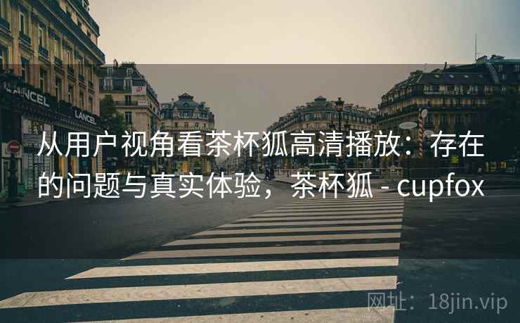从用户视角看茶杯狐高清播放：存在的问题与真实体验，茶杯狐 - cupfox  第1张