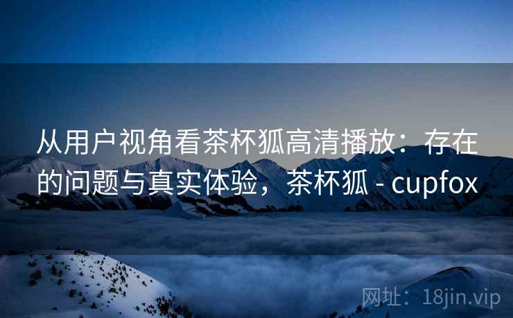 从用户视角看茶杯狐高清播放：存在的问题与真实体验，茶杯狐 - cupfox  第2张