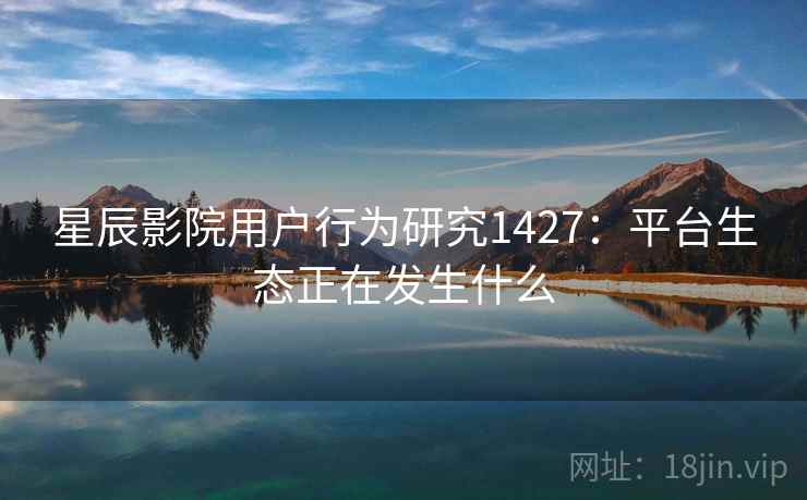 星辰影院用户行为研究1427:平台生态正在发生什么 第2张 星辰影院用户行为研究1427:平台生态正在发生什么 第2张