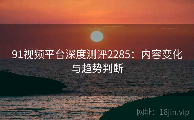 91视频平台深度测评2285:内容变化与趋势判断 第2张 91视频平台深度测评2285:内容变化与趋势判断 第2张
