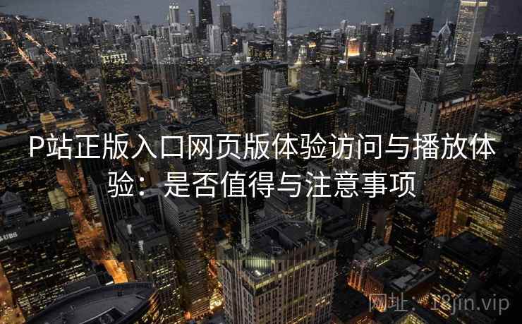 P站正版入口网页版体验访问与播放体验:是否值得与注意事项 第2张 P站正版入口网页版体验访问与播放体验:是否值得与注意事项 第2张