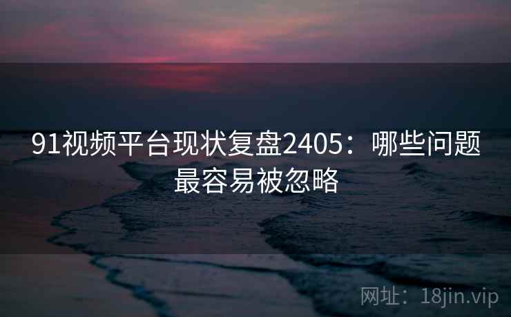 91视频平台现状复盘2405:哪些问题最容易被忽略 第1张 91视频平台现状复盘2405:哪些问题最容易被忽略 第1张