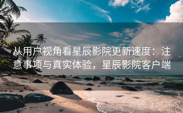 从用户视角看星辰影院更新速度:注意事项与真实体验,星辰影院客户端 第1张 从用户视角看星辰影院更新速度:注意事项与真实体验,星辰影院客户端 第1张