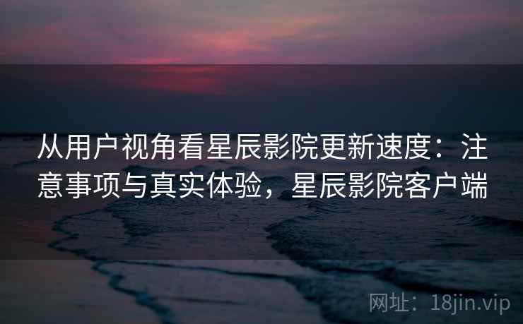 从用户视角看星辰影院更新速度:注意事项与真实体验,星辰影院客户端 第2张 从用户视角看星辰影院更新速度:注意事项与真实体验,星辰影院客户端 第2张
