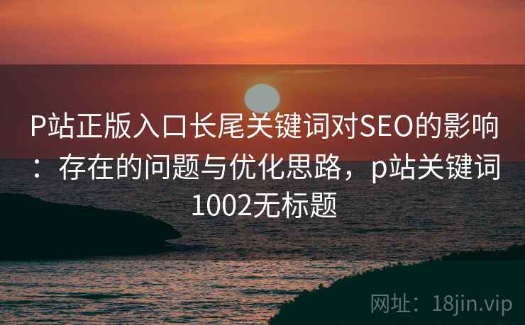 P站正版入口长尾关键词对SEO的影响：存在的问题与优化思路，p站关键词1002无标题  第1张
