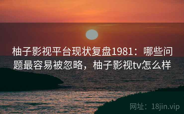 柚子影视平台现状复盘1981:哪些问题最容易被忽略,柚子影视tv怎么样 第2张 柚子影视平台现状复盘1981:哪些问题最容易被忽略,柚子影视tv怎么样 第2张