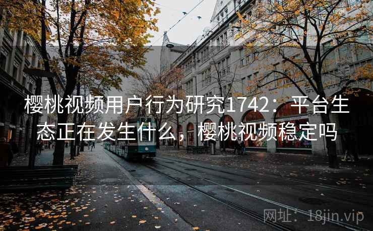 樱桃视频用户行为研究1742：平台生态正在发生什么，樱桃视频稳定吗  第2张