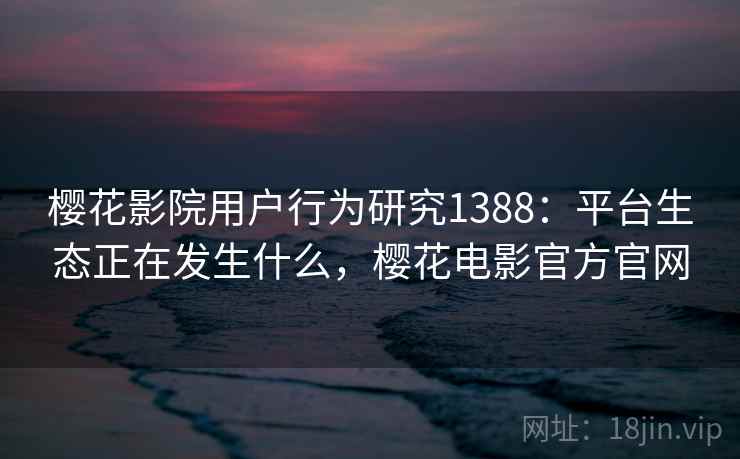 樱花影院用户行为研究1388:平台生态正在发生什么,樱花电影官方官网 第1张 樱花影院用户行为研究1388:平台生态正在发生什么,樱花电影官方官网 第1张