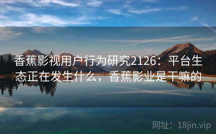 香蕉影视用户行为研究2126:平台生态正在发生什么,香蕉影业是干嘛的 第2张 香蕉影视用户行为研究2126:平台生态正在发生什么,香蕉影业是干嘛的 第2张