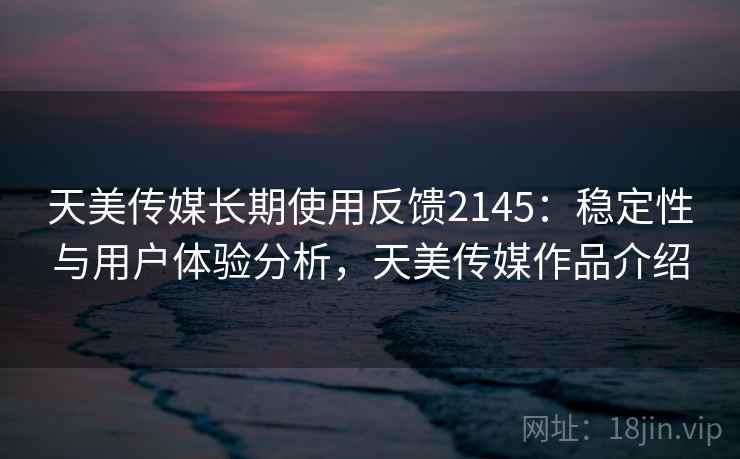 天美传媒长期使用反馈2145:稳定性与用户体验分析,天美传媒作品介绍 第1张 天美传媒长期使用反馈2145:稳定性与用户体验分析,天美传媒作品介绍 第1张