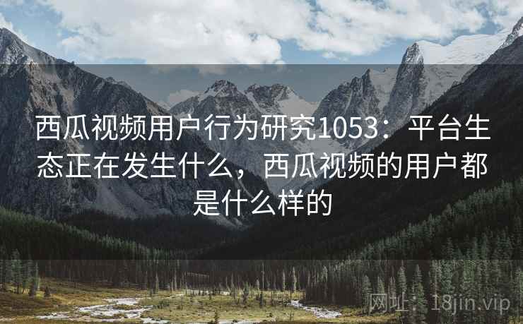 西瓜视频用户行为研究1053:平台生态正在发生什么,西瓜视频的用户都是什么样的 第2张 西瓜视频用户行为研究1053:平台生态正在发生什么,西瓜视频的用户都是什么样的 第2张