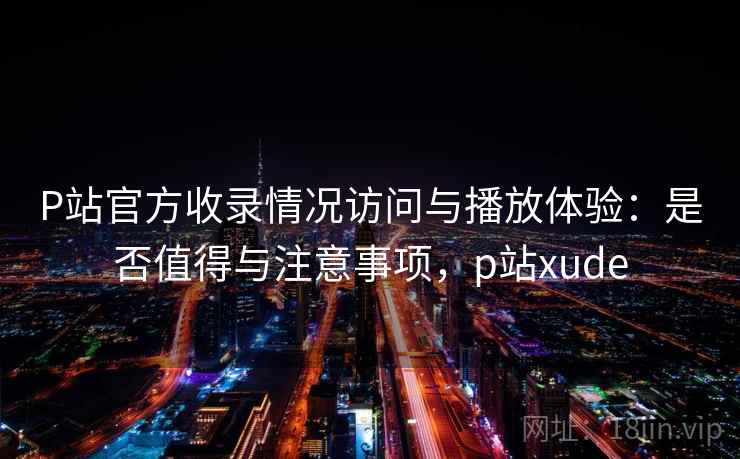 P站官方收录情况访问与播放体验:是否值得与注意事项,p站xude 第2张 P站官方收录情况访问与播放体验:是否值得与注意事项,p站xude 第2张
