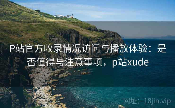 P站官方收录情况访问与播放体验:是否值得与注意事项,p站xude 第1张 P站官方收录情况访问与播放体验:是否值得与注意事项,p站xude 第1张
