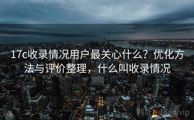 17c收录情况用户最关心什么?优化方法与评价整理,什么叫收录情况 第1张 17c收录情况用户最关心什么?优化方法与评价整理,什么叫收录情况 第1张