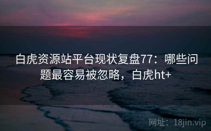 白虎资源站平台现状复盘77：哪些问题最容易被忽略，白虎ht+