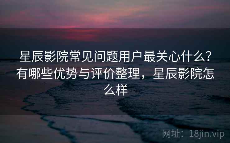 星辰影院常见问题用户最关心什么?有哪些优势与评价整理,星辰影院怎么样 第1张 星辰影院常见问题用户最关心什么?有哪些优势与评价整理,星辰影院怎么样 第1张
