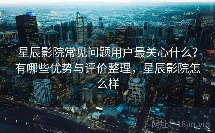 星辰影院常见问题用户最关心什么?有哪些优势与评价整理,星辰影院怎么样 第2张 星辰影院常见问题用户最关心什么?有哪些优势与评价整理,星辰影院怎么样 第2张