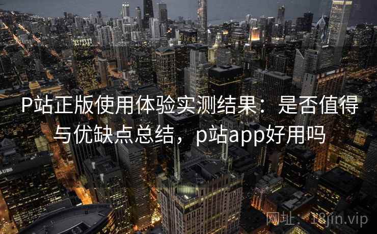 P站正版使用体验实测结果:是否值得与优缺点总结,p站app好用吗 第1张 P站正版使用体验实测结果:是否值得与优缺点总结,p站app好用吗 第1张