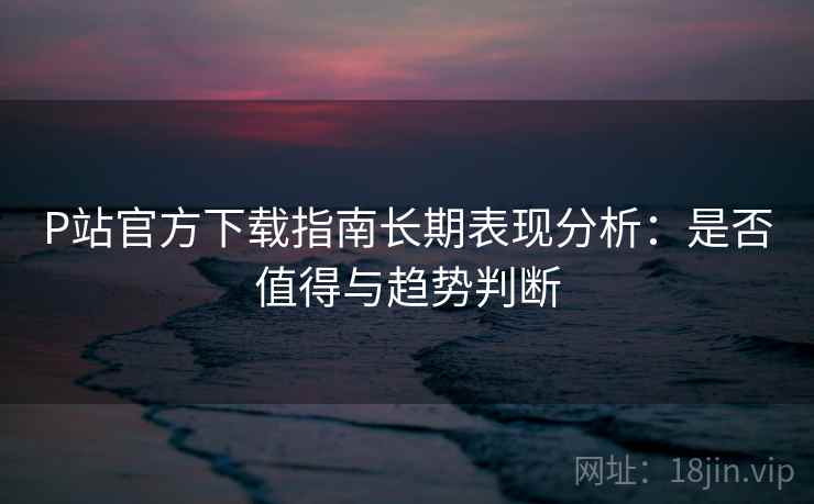 P站官方下载指南长期表现分析:是否值得与趋势判断 第2张 P站官方下载指南长期表现分析:是否值得与趋势判断 第2张