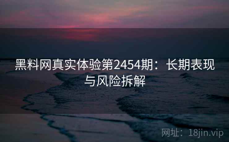 黑料网真实体验第2454期：长期表现与风险拆解  第2张