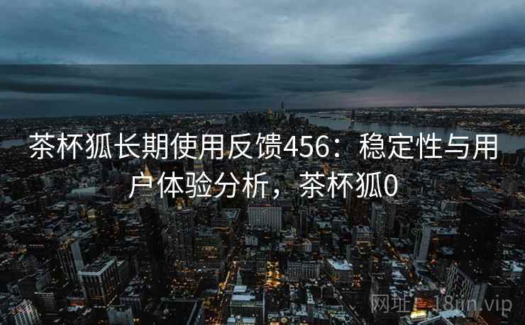 茶杯狐长期使用反馈456:稳定性与用户体验分析,茶杯狐0 第1张 茶杯狐长期使用反馈456:稳定性与用户体验分析,茶杯狐0 第1张