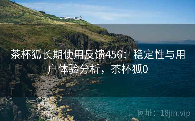 茶杯狐长期使用反馈456:稳定性与用户体验分析,茶杯狐0 第2张 茶杯狐长期使用反馈456:稳定性与用户体验分析,茶杯狐0 第2张