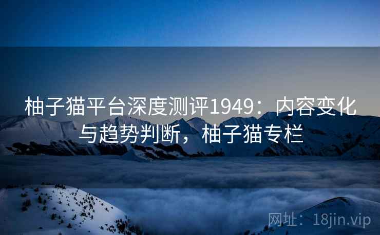 柚子猫平台深度测评1949：内容变化与趋势判断，柚子猫专栏  第2张