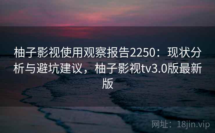 柚子影视使用观察报告2250:现状分析与避坑建议,柚子影视tv3.0版最新版 第1张 柚子影视使用观察报告2250:现状分析与避坑建议,柚子影视tv3.0版最新版 第1张