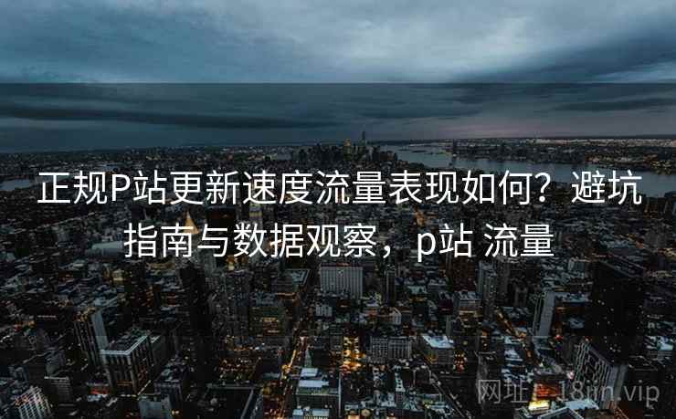 正规P站更新速度流量表现如何?避坑指南与数据观察,p站 流量 第1张 正规P站更新速度流量表现如何?避坑指南与数据观察,p站 流量 第1张