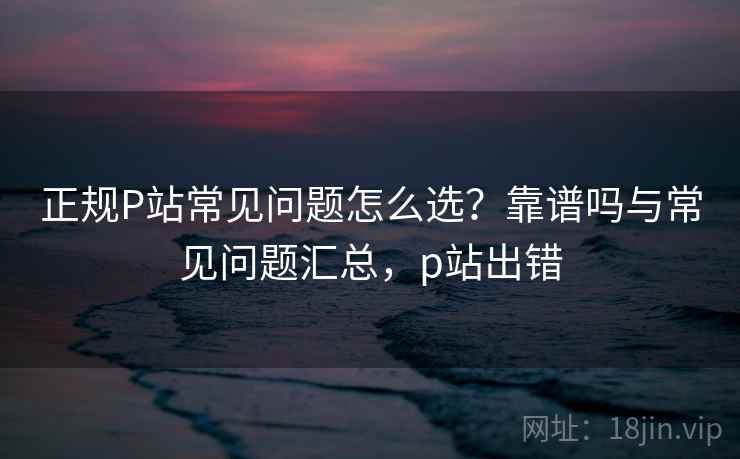 正规P站常见问题怎么选?靠谱吗与常见问题汇总,p站出错 第1张 正规P站常见问题怎么选?靠谱吗与常见问题汇总,p站出错 第1张