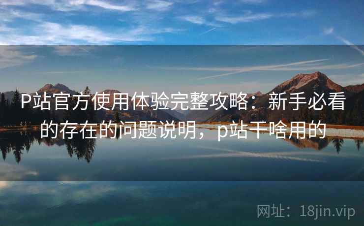 P站官方使用体验完整攻略:新手必看的存在的问题说明,p站干啥用的 第1张 P站官方使用体验完整攻略:新手必看的存在的问题说明,p站干啥用的 第1张