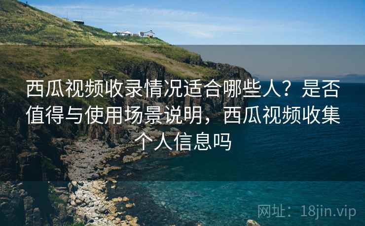 西瓜视频收录情况适合哪些人?是否值得与使用场景说明,西瓜视频收集个人信息吗 第1张 西瓜视频收录情况适合哪些人?是否值得与使用场景说明,西瓜视频收集个人信息吗 第1张
