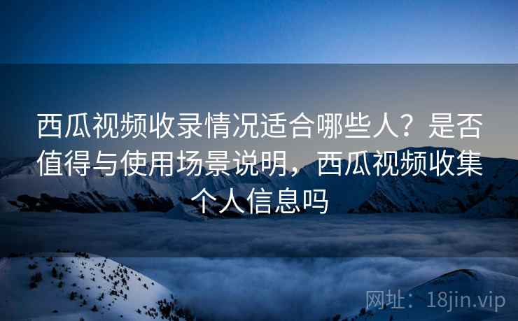 西瓜视频收录情况适合哪些人?是否值得与使用场景说明,西瓜视频收集个人信息吗 第2张 西瓜视频收录情况适合哪些人?是否值得与使用场景说明,西瓜视频收集个人信息吗 第2张