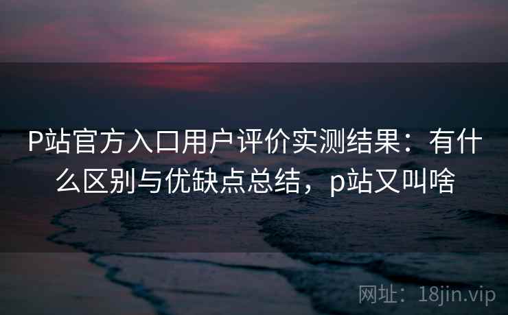P站官方入口用户评价实测结果:有什么区别与优缺点总结,p站又叫啥 第1张 P站官方入口用户评价实测结果:有什么区别与优缺点总结,p站又叫啥 第1张
