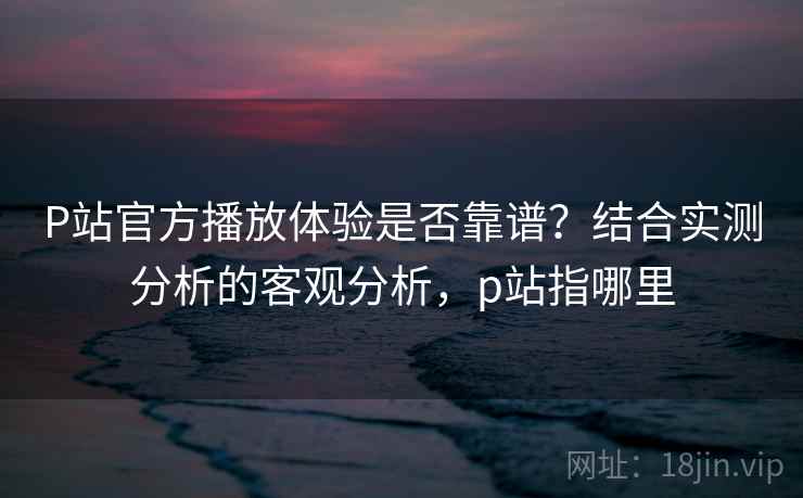 P站官方播放体验是否靠谱?结合实测分析的客观分析,p站指哪里 第2张 P站官方播放体验是否靠谱?结合实测分析的客观分析,p站指哪里 第2张
